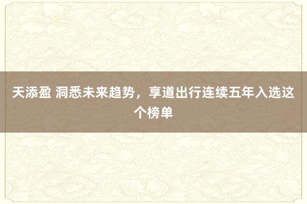 天添盈 洞悉未来趋势，享道出行连续五年入选这个榜单