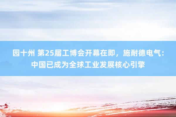 园十州 第25届工博会开幕在即，施耐德电气：中国已成为全球工业发展核心引擎