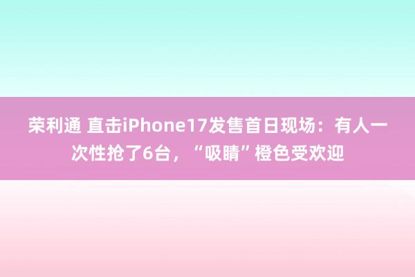 荣利通 直击iPhone17发售首日现场：有人一次性抢了6台，“吸睛”橙色受欢迎