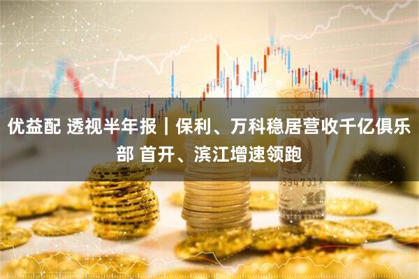 优益配 透视半年报｜保利、万科稳居营收千亿俱乐部 首开、滨江增速领跑