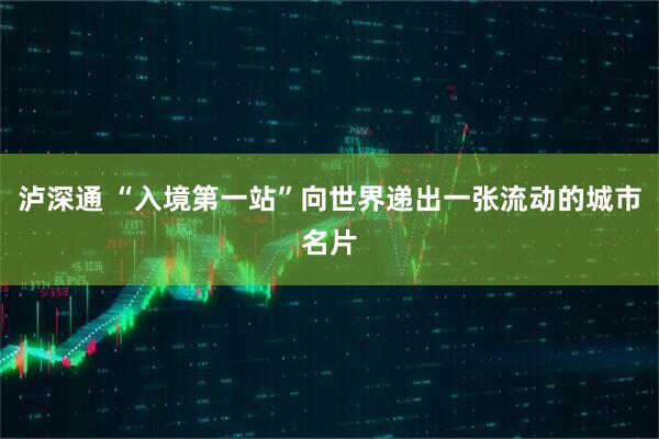 泸深通 “入境第一站”向世界递出一张流动的城市名片