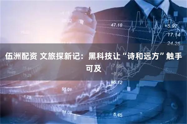 伍洲配资 文旅探新记：黑科技让“诗和远方”触手可及