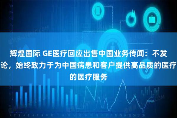 辉煌国际 GE医疗回应出售中国业务传闻：不发表评论，始终致力于为中国病患和客户提供高品质的医疗服务