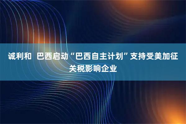 诚利和  巴西启动“巴西自主计划”支持受美加征关税影响企业