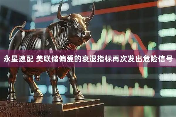 永星速配 美联储偏爱的衰退指标再次发出危险信号