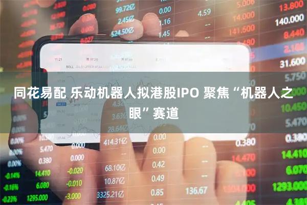 同花易配 乐动机器人拟港股IPO 聚焦“机器人之眼”赛道
