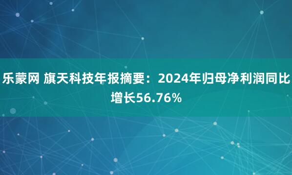 乐蒙网 旗天科技年报摘要：2024年归母净利润同比增长56.76%