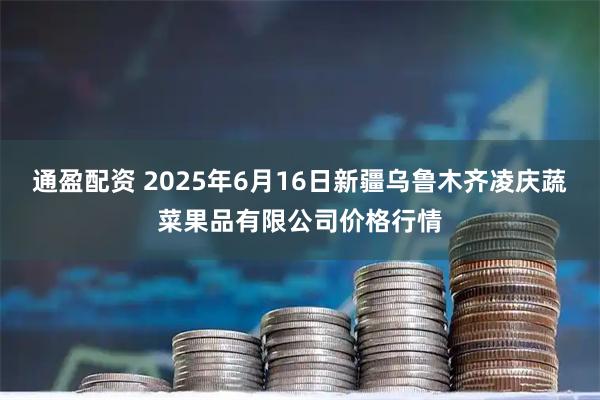 通盈配资 2025年6月16日新疆乌鲁木齐凌庆蔬菜果品有限公司价格行情