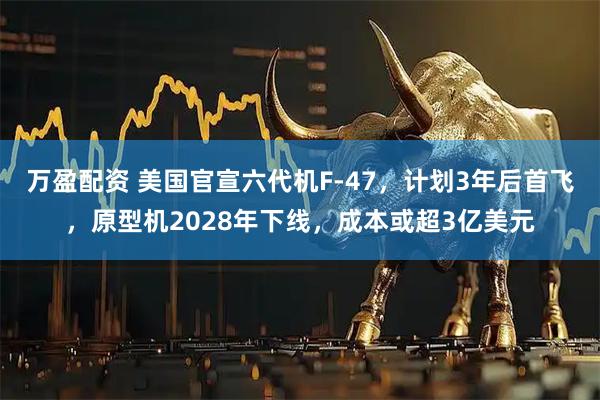 万盈配资 美国官宣六代机F-47，计划3年后首飞，原型机2028年下线，成本或超3亿美元