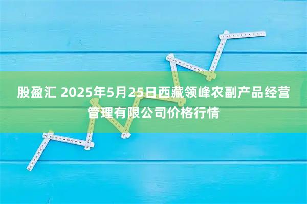 股盈汇 2025年5月25日西藏领峰农副产品经营管理有限公司价格行情