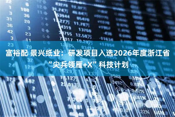 富裕配 景兴纸业：研发项目入选2026年度浙江省“尖兵领雁+X”科技计划