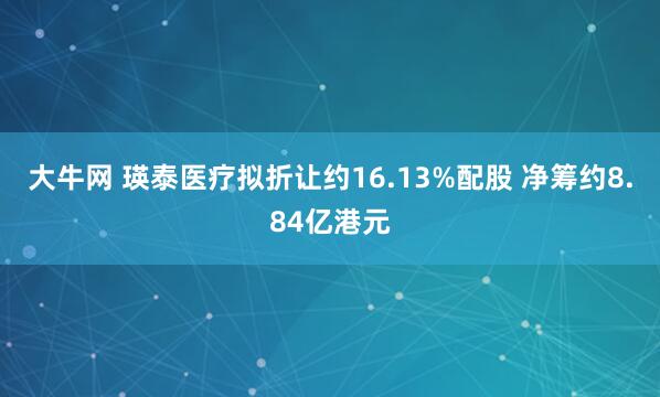 大牛网 瑛泰医疗拟折让约16.13%配股 净筹约8.84亿港元
