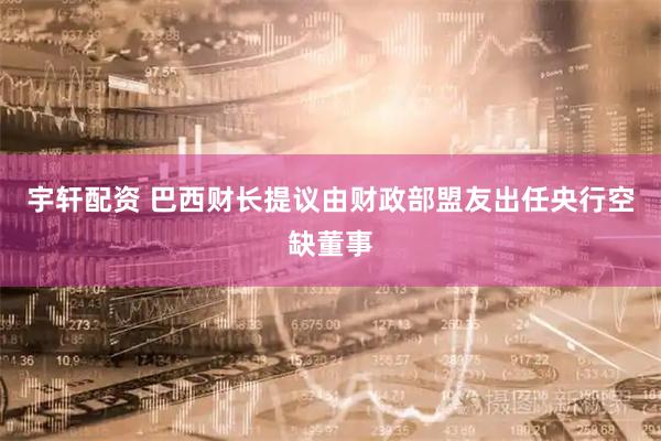 宇轩配资 巴西财长提议由财政部盟友出任央行空缺董事