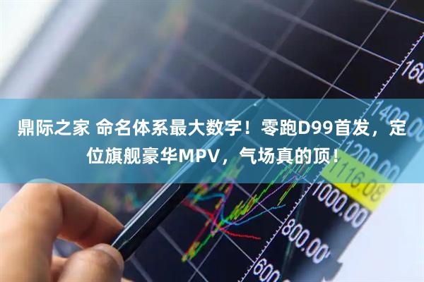 鼎际之家 命名体系最大数字！零跑D99首发，定位旗舰豪华MPV，气场真的顶！
