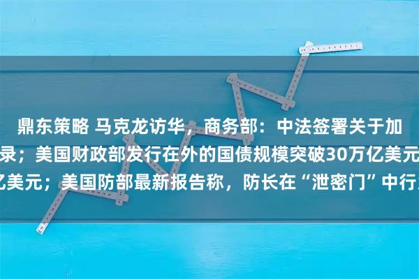 鼎东策略 马克龙访华，商务部：中法签署关于加强双向投资的谅解备忘录；美国财政部发行在外的国债规模突破30万亿美元；美国防部最新报告称，防长在“泄密门”中行为违反联邦法｜早报