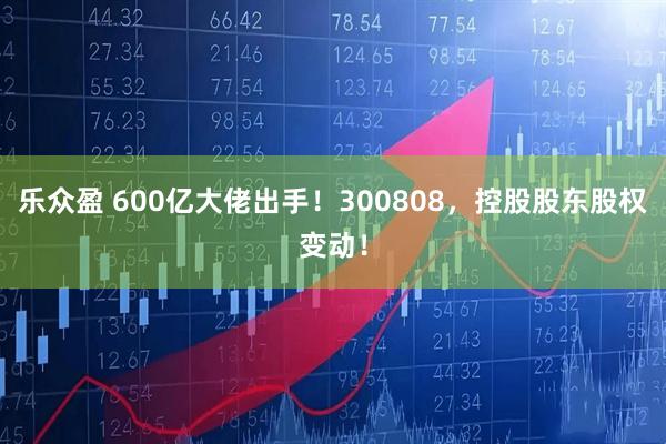 乐众盈 600亿大佬出手！300808，控股股东股权变动！