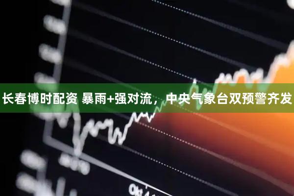 长春博时配资 暴雨+强对流，中央气象台双预警齐发